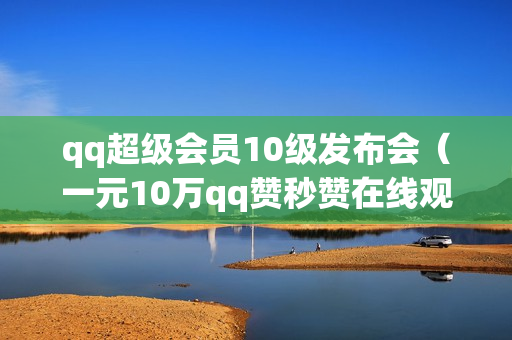 qq超级会员10级发布会（一元10万qq赞秒赞在线观看）