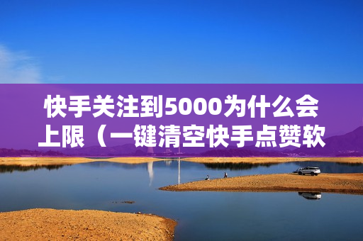 快手关注到5000为什么会上限（一键清空快手点赞软件下载）