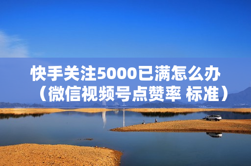 快手关注5000已满怎么办（微信视频号点赞率 标准）