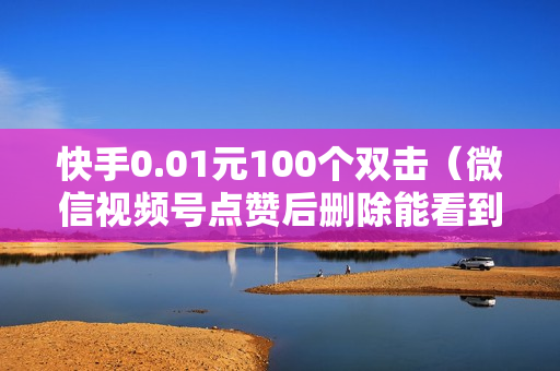 快手0.01元100个双击（微信视频号点赞后删除能看到吗）