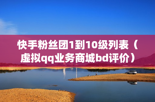 快手粉丝团1到10级列表（虚拟qq业务商城bd评价）