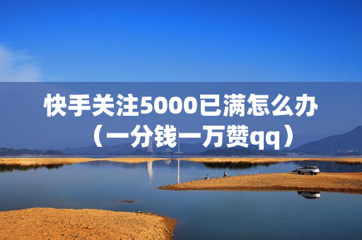 快手关注5000已满怎么办（一分钱一万赞qq）