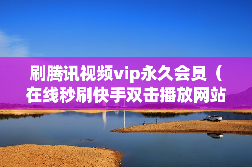 刷腾讯视频vip永久会员（在线秒刷快手双击播放网站代刷网）