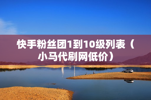 快手粉丝团1到10级列表（小马代刷网低价）