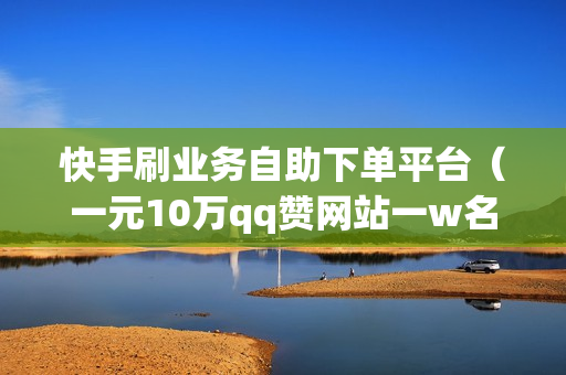 快手刷业务自助下单平台（一元10万qq赞网站一w名片赞）