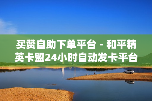 买赞自助下单平台 - 和平精英卡盟24小时自动发卡平台,24小时自助下单超便宜 - qq自助平台全网最低