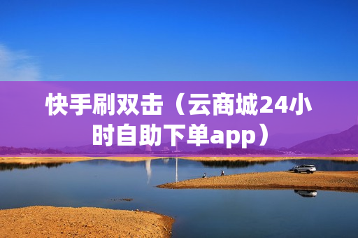 快手刷双击（云商城24小时自助下单app）