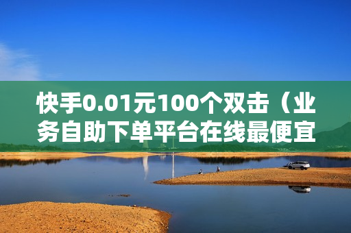 快手0.01元100个双击（业务自助下单平台在线最便宜）