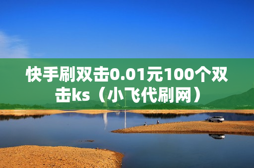 快手刷双击0.01元100个双击ks（小飞代刷网）