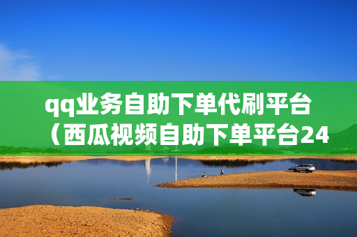 qq业务自助下单代刷平台（西瓜视频自助下单平台24小时）