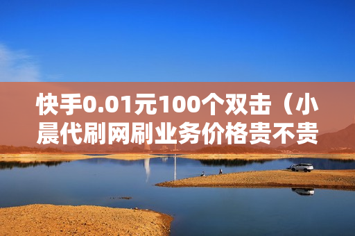 快手0.01元100个双击（小晨代刷网刷业务价格贵不贵）