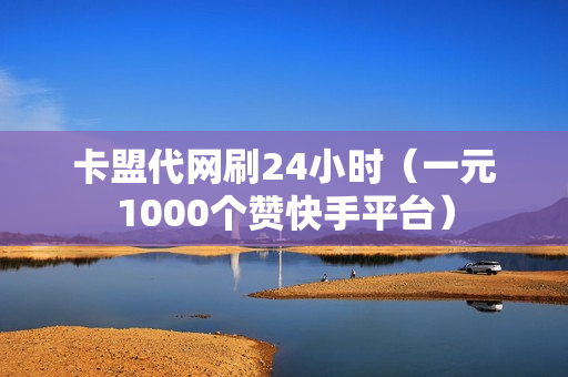 卡盟代网刷24小时（一元1000个赞快手平台）