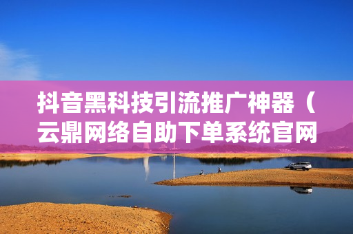 抖音黑科技引流推广神器（云鼎网络自助下单系统官网）-抖音黑科技引流推广神器下载