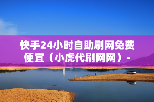 快手24小时自助刷网免费便宜（小虎代刷网网）-