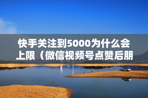 快手关注到5000为什么会上限（微信视频号点赞后朋友能马上看到?）-快手关注到5000为什么会上限了