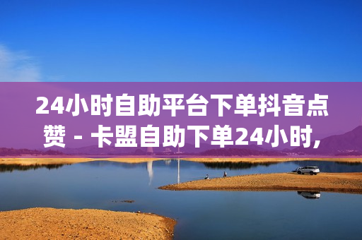 24小时自助平台下单抖音点赞 - 卡盟自助下单24小时,24h自助下单商城 - qq空间说说赞免费领取