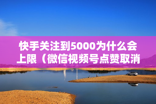 快手关注到5000为什么会上限（微信视频号点赞取消朋友还有提示）