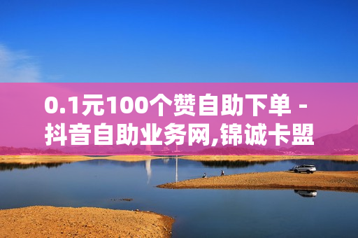 0.1元100个赞自助下单 - 抖音自助业务网,锦诚卡盟 - 低价Ks一毛1000赞