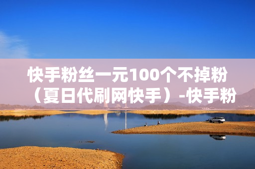 快手粉丝一元100个不掉粉（夏日代刷网快手）-快手粉丝一元100个不掉粉是真的吗