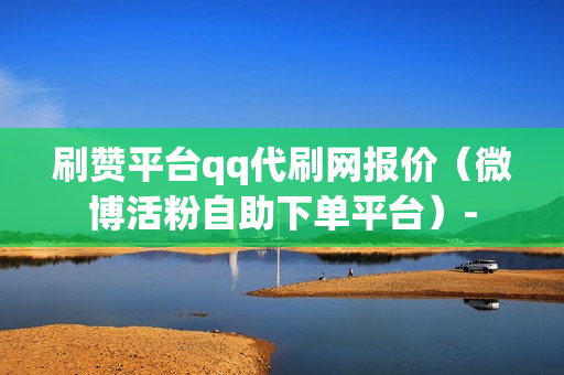 刷赞平台qq代刷网报价（微博活粉自助下单平台）-