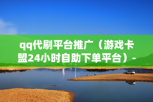 qq代刷平台推广（游戏卡盟24小时自助下单平台）-qq代刷推广网站