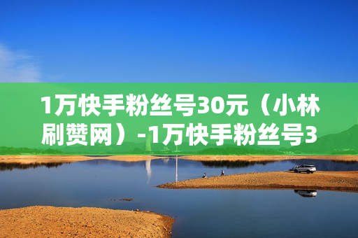 1万快手粉丝号30元（小林刷赞网）-1万快手粉丝号30元是真的吗