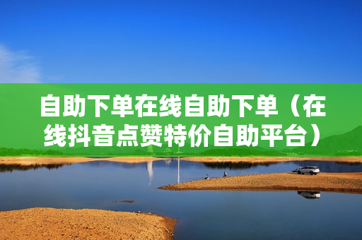 自助下单在线自助下单（在线抖音点赞特价自助平台）-自助下单在线自助下单怎么操作