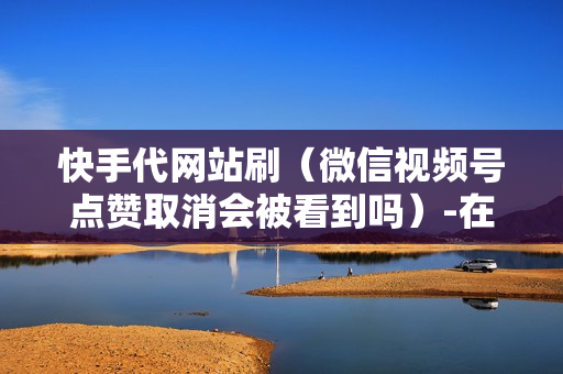 快手代网站刷（微信视频号点赞取消会被看到吗）-在线代刷快手网站