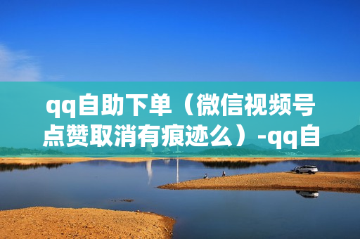 qq自助下单（微信视频号点赞取消有痕迹么）-qq自助下单软件