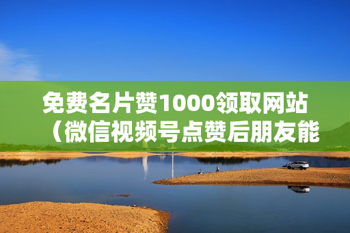 免费名片赞1000领取网站（微信视频号点赞后朋友能马上看到?）-