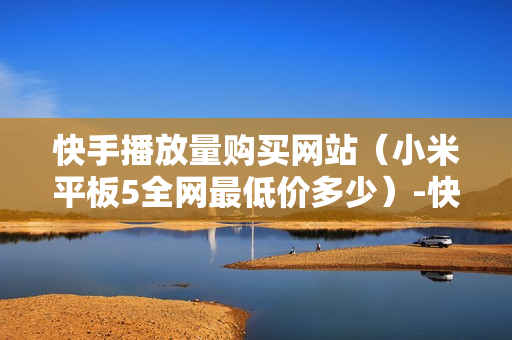 快手播放量购买网站（小米平板5全网最低价多少）-快手播放量购买网站怎么购买