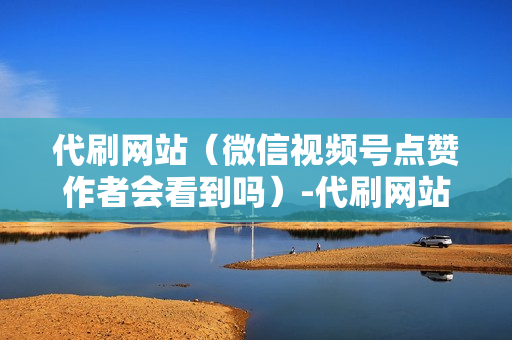 代刷网站（微信视频号点赞作者会看到吗）-代刷网站推广全网最便宜是真的吗