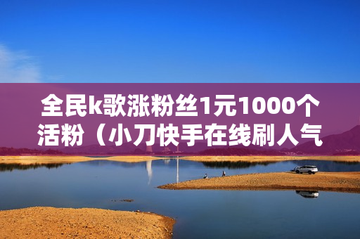 全民k歌涨粉丝1元1000个活粉（小刀快手在线刷人气）-全民k歌涨粉丝1元1000个活粉多少钱