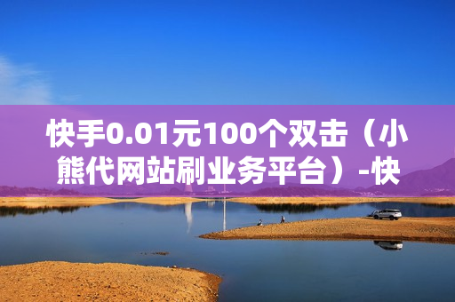 快手0.01元100个双击（小熊代网站刷业务平台）-快手0.01元100个双击可用微信支付吗