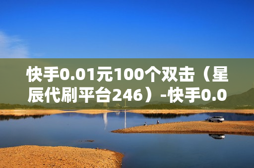 快手0.01元100个双击（星辰代刷平台246）-快手0.01元100个双击可用微信支付吗