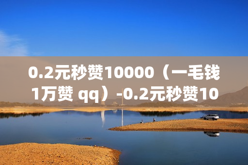 0.2元秒赞10000（一毛钱1万赞 qq）-0.2元秒赞10000全网最低