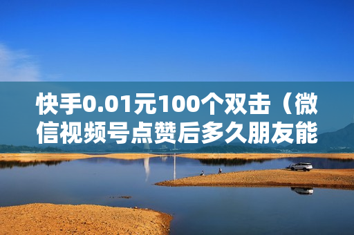 快手0.01元100个双击（微信视频号点赞后多久朋友能看到朋友圈）-快手0.01元100个双击可用微信支付吗