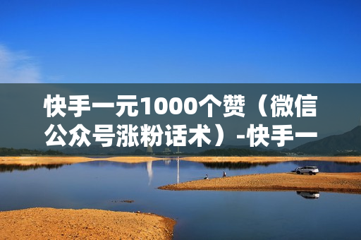 快手一元1000个赞（微信公众号涨粉话术）-快手一元1000个赞快手,只需一元,你就能轻松获得