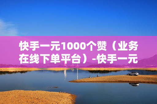 快手一元1000个赞（业务在线下单平台）-快手一元1000个赞快手,只需一元,你就能轻松获得