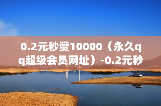 0.2元秒赞10000（永久qq超级会员网址）-0.2元秒赞10000全网最低