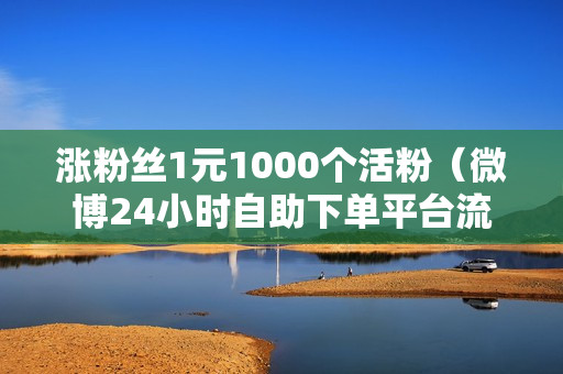 涨粉丝1元1000个活粉（微博24小时自助下单平台流程）-涨粉丝1元1000个活粉是真的吗