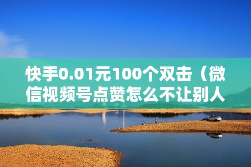 快手0.01元100个双击（微信视频号点赞怎么不让别人看见）-快手0.01元100个双击可用微信支付吗