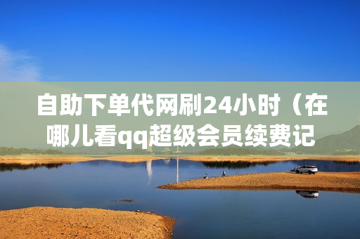 自助下单代网刷24小时（在哪儿看qq超级会员续费记录）-