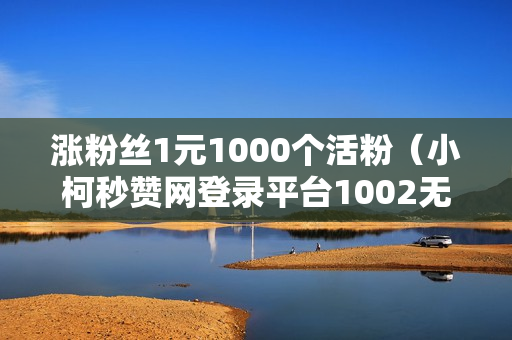 涨粉丝1元1000个活粉（小柯秒赞网登录平台1002无标题）-涨粉丝1元1000个活粉是真的吗