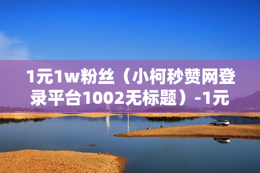 1元1w粉丝（小柯秒赞网登录平台1002无标题）-1元1w粉丝真的吗