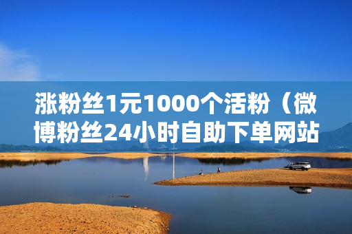 涨粉丝1元1000个活粉（微博粉丝24小时自助下单网站）-涨粉丝1元1000个活粉是真的吗