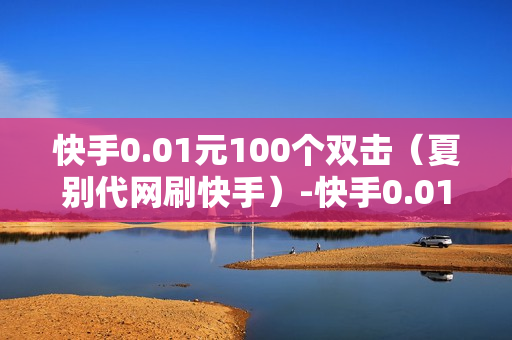 快手0.01元100个双击（夏别代网刷快手）-快手0.01元100个双击可用微信支付吗