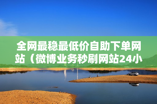 全网最稳最低价自助下单网站（微博业务秒刷网站24小时自助链接）-