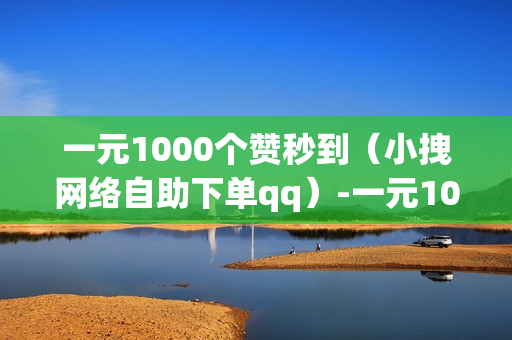 一元1000个赞秒到（小拽网络自助下单qq）-一元1000个赞秒到快手