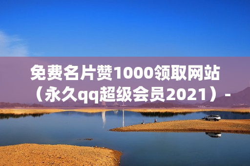 免费名片赞1000领取网站（永久qq超级会员2021）-